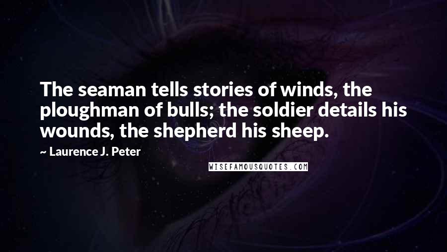 Laurence J. Peter Quotes: The seaman tells stories of winds, the ploughman of bulls; the soldier details his wounds, the shepherd his sheep.