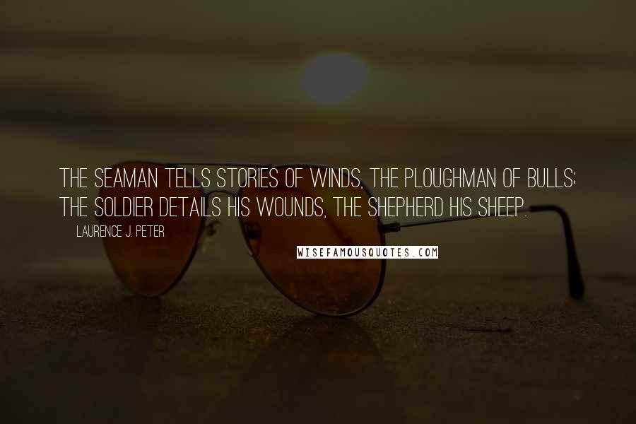 Laurence J. Peter Quotes: The seaman tells stories of winds, the ploughman of bulls; the soldier details his wounds, the shepherd his sheep.