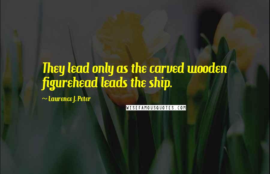 Laurence J. Peter Quotes: They lead only as the carved wooden figurehead leads the ship.