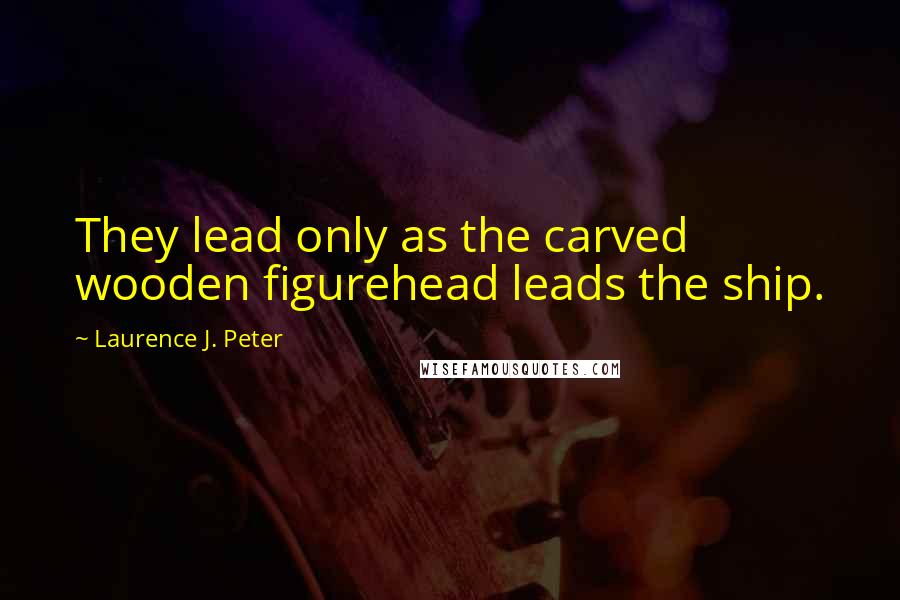 Laurence J. Peter Quotes: They lead only as the carved wooden figurehead leads the ship.