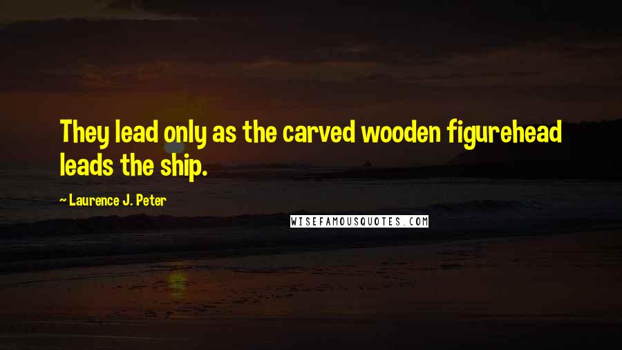 Laurence J. Peter Quotes: They lead only as the carved wooden figurehead leads the ship.