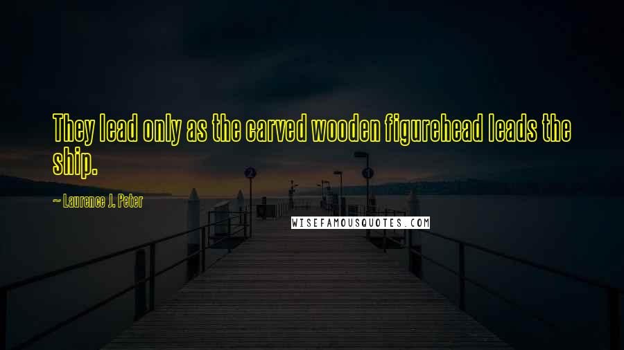 Laurence J. Peter Quotes: They lead only as the carved wooden figurehead leads the ship.
