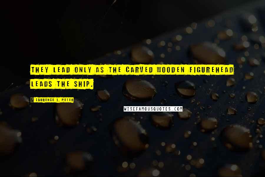 Laurence J. Peter Quotes: They lead only as the carved wooden figurehead leads the ship.