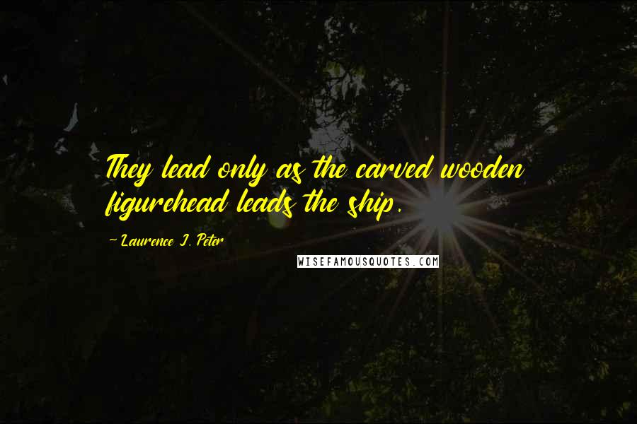 Laurence J. Peter Quotes: They lead only as the carved wooden figurehead leads the ship.