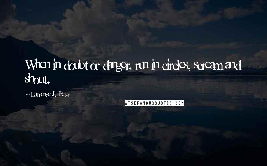 Laurence J. Peter Quotes: When in doubt or danger, run in circles, scream and shout.