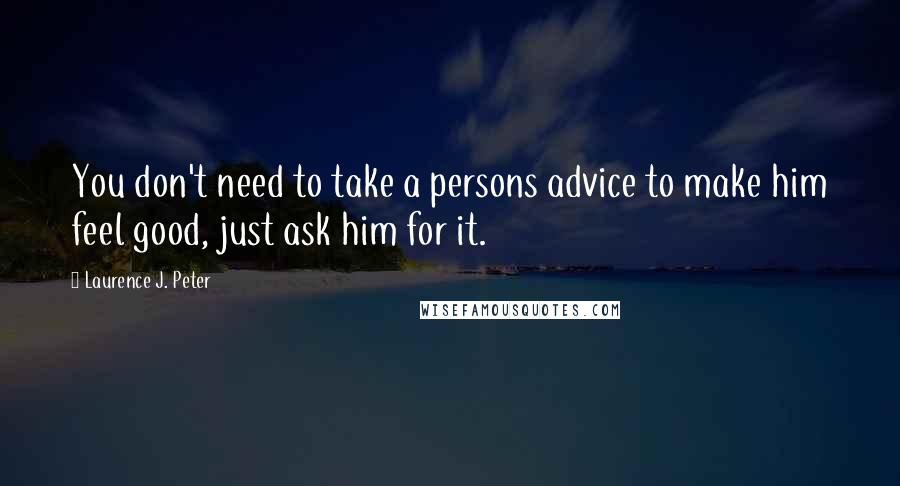 Laurence J. Peter Quotes: You don't need to take a persons advice to make him feel good, just ask him for it.