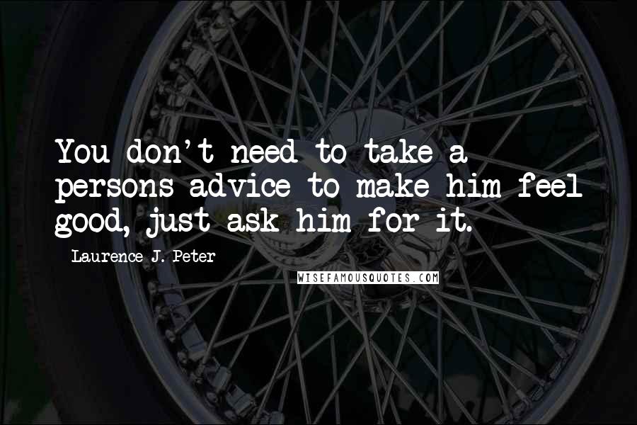 Laurence J. Peter Quotes: You don't need to take a persons advice to make him feel good, just ask him for it.