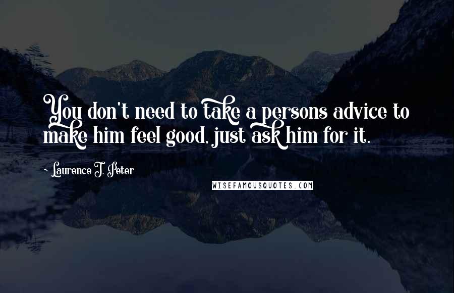 Laurence J. Peter Quotes: You don't need to take a persons advice to make him feel good, just ask him for it.
