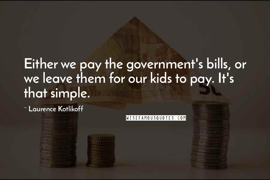 Laurence Kotlikoff Quotes: Either we pay the government's bills, or we leave them for our kids to pay. It's that simple.