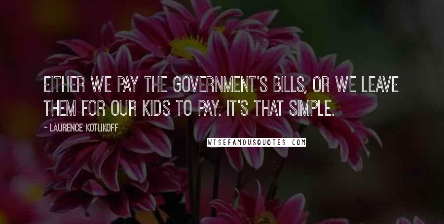 Laurence Kotlikoff Quotes: Either we pay the government's bills, or we leave them for our kids to pay. It's that simple.