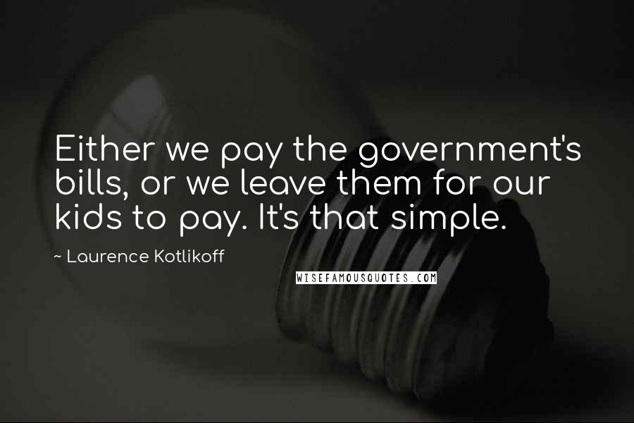 Laurence Kotlikoff Quotes: Either we pay the government's bills, or we leave them for our kids to pay. It's that simple.