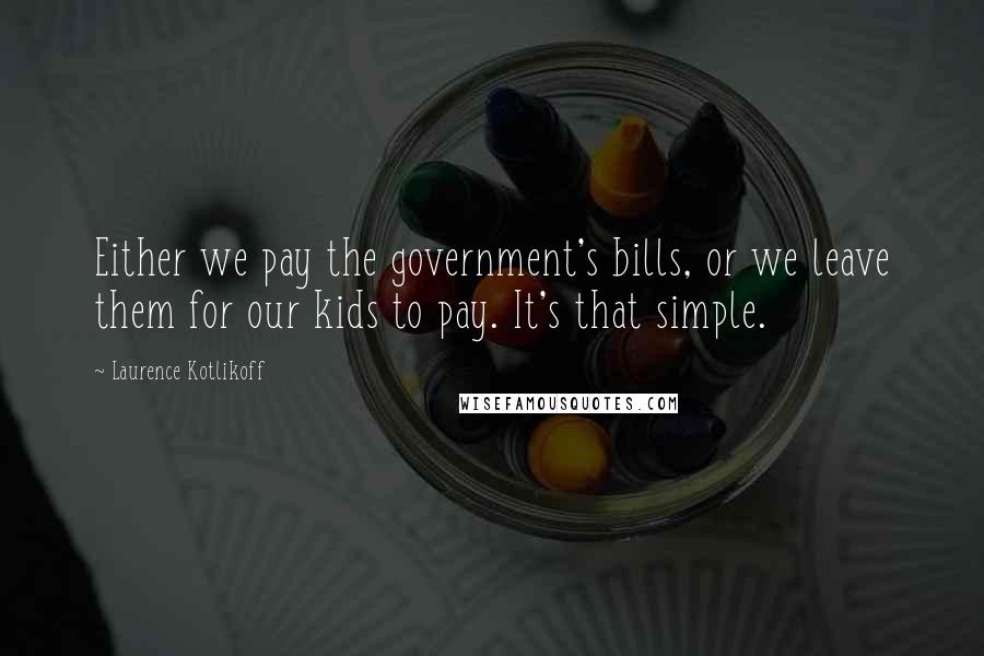 Laurence Kotlikoff Quotes: Either we pay the government's bills, or we leave them for our kids to pay. It's that simple.