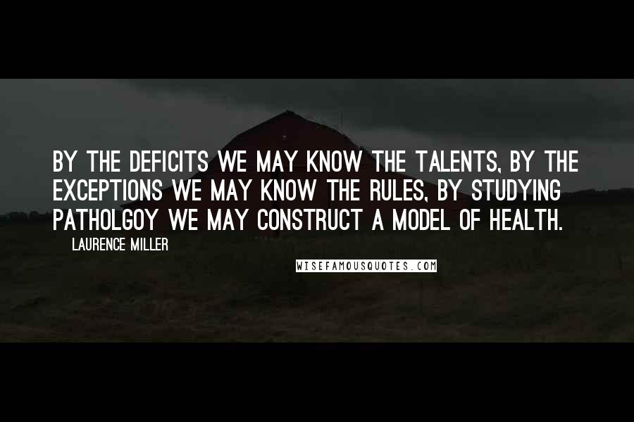 Laurence Miller Quotes: By the deficits we may know the talents, by the exceptions we may know the rules, by studying patholgoy we may construct a model of health.