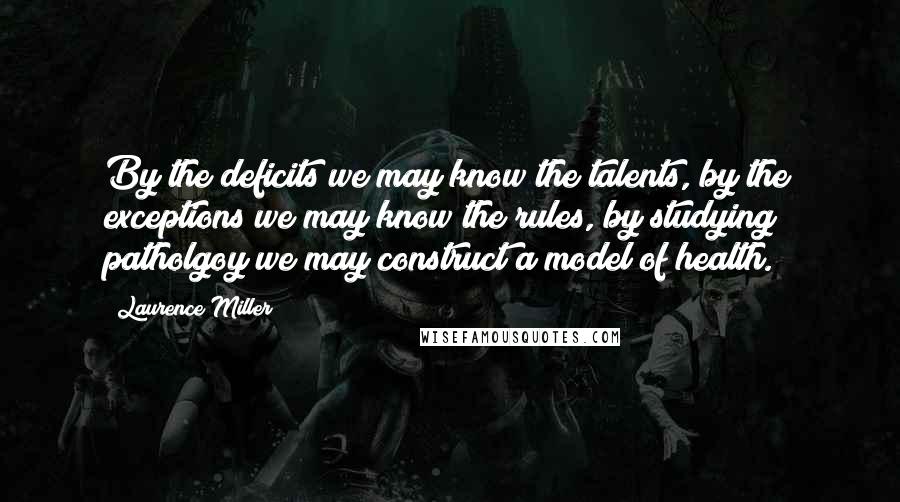 Laurence Miller Quotes: By the deficits we may know the talents, by the exceptions we may know the rules, by studying patholgoy we may construct a model of health.