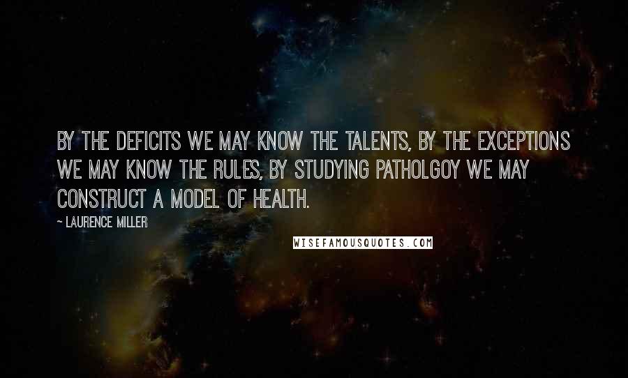 Laurence Miller Quotes: By the deficits we may know the talents, by the exceptions we may know the rules, by studying patholgoy we may construct a model of health.