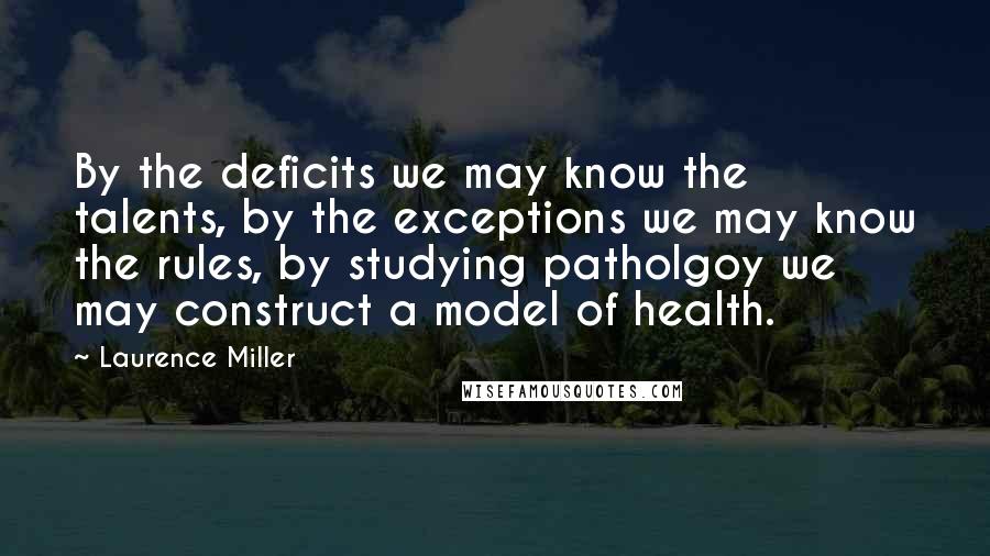 Laurence Miller Quotes: By the deficits we may know the talents, by the exceptions we may know the rules, by studying patholgoy we may construct a model of health.