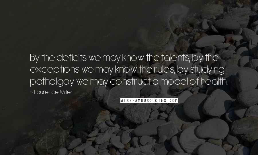 Laurence Miller Quotes: By the deficits we may know the talents, by the exceptions we may know the rules, by studying patholgoy we may construct a model of health.