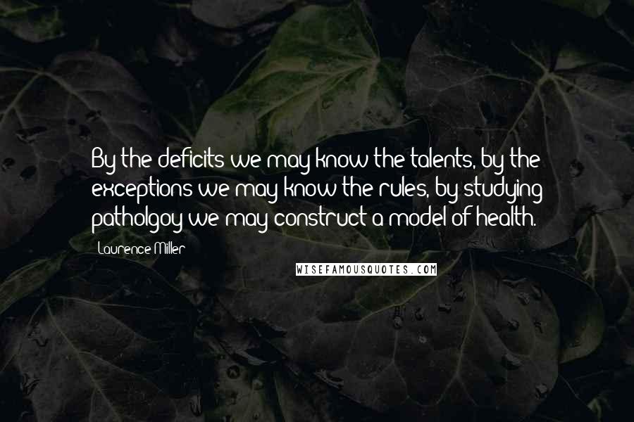 Laurence Miller Quotes: By the deficits we may know the talents, by the exceptions we may know the rules, by studying patholgoy we may construct a model of health.