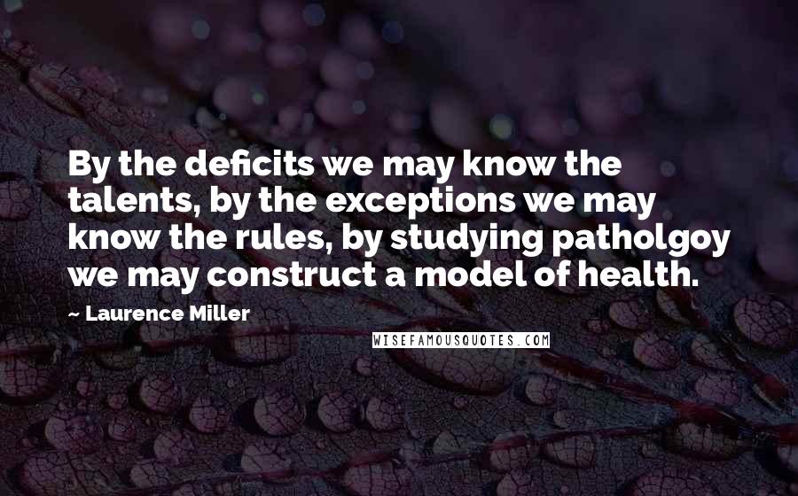 Laurence Miller Quotes: By the deficits we may know the talents, by the exceptions we may know the rules, by studying patholgoy we may construct a model of health.