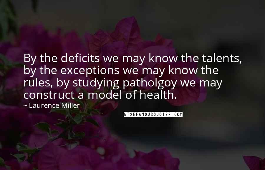 Laurence Miller Quotes: By the deficits we may know the talents, by the exceptions we may know the rules, by studying patholgoy we may construct a model of health.