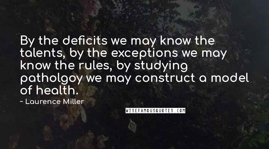 Laurence Miller Quotes: By the deficits we may know the talents, by the exceptions we may know the rules, by studying patholgoy we may construct a model of health.