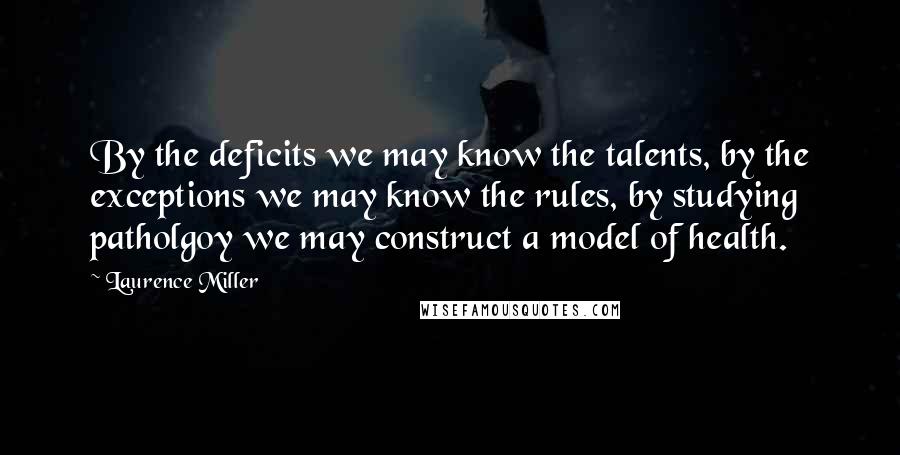 Laurence Miller Quotes: By the deficits we may know the talents, by the exceptions we may know the rules, by studying patholgoy we may construct a model of health.