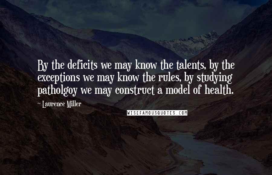 Laurence Miller Quotes: By the deficits we may know the talents, by the exceptions we may know the rules, by studying patholgoy we may construct a model of health.