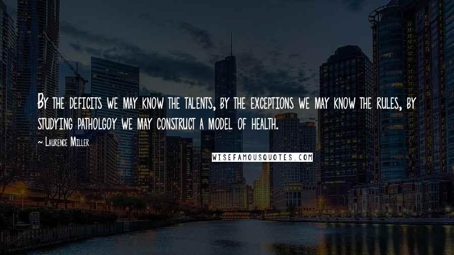 Laurence Miller Quotes: By the deficits we may know the talents, by the exceptions we may know the rules, by studying patholgoy we may construct a model of health.