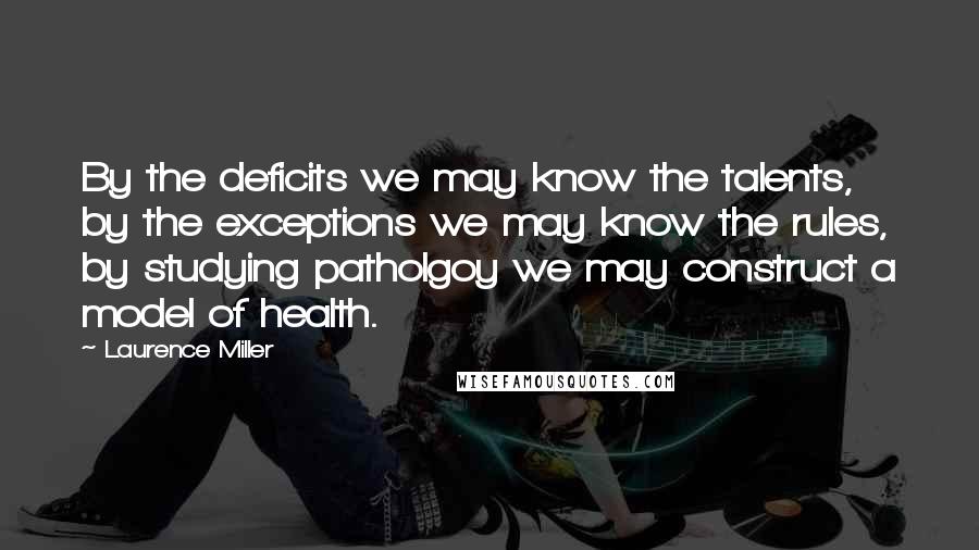 Laurence Miller Quotes: By the deficits we may know the talents, by the exceptions we may know the rules, by studying patholgoy we may construct a model of health.