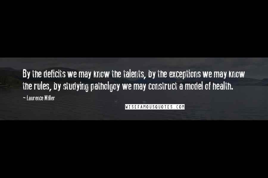 Laurence Miller Quotes: By the deficits we may know the talents, by the exceptions we may know the rules, by studying patholgoy we may construct a model of health.