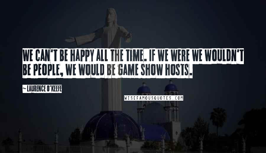 Laurence O'Keefe Quotes: We can't be happy all the time. If we were we wouldn't be people, we would be game show hosts.