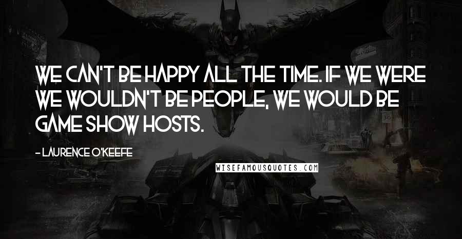 Laurence O'Keefe Quotes: We can't be happy all the time. If we were we wouldn't be people, we would be game show hosts.