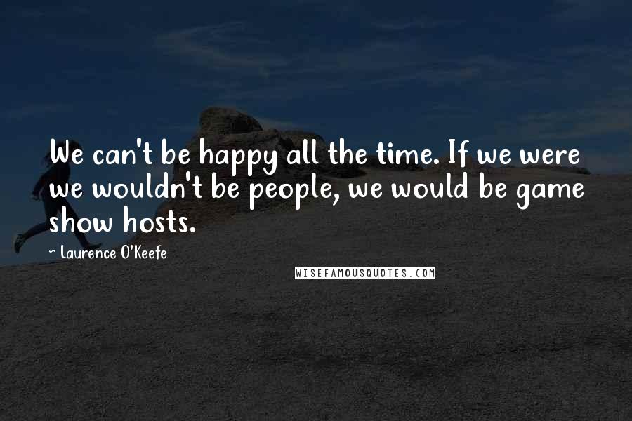 Laurence O'Keefe Quotes: We can't be happy all the time. If we were we wouldn't be people, we would be game show hosts.