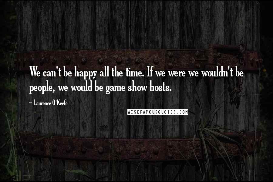 Laurence O'Keefe Quotes: We can't be happy all the time. If we were we wouldn't be people, we would be game show hosts.