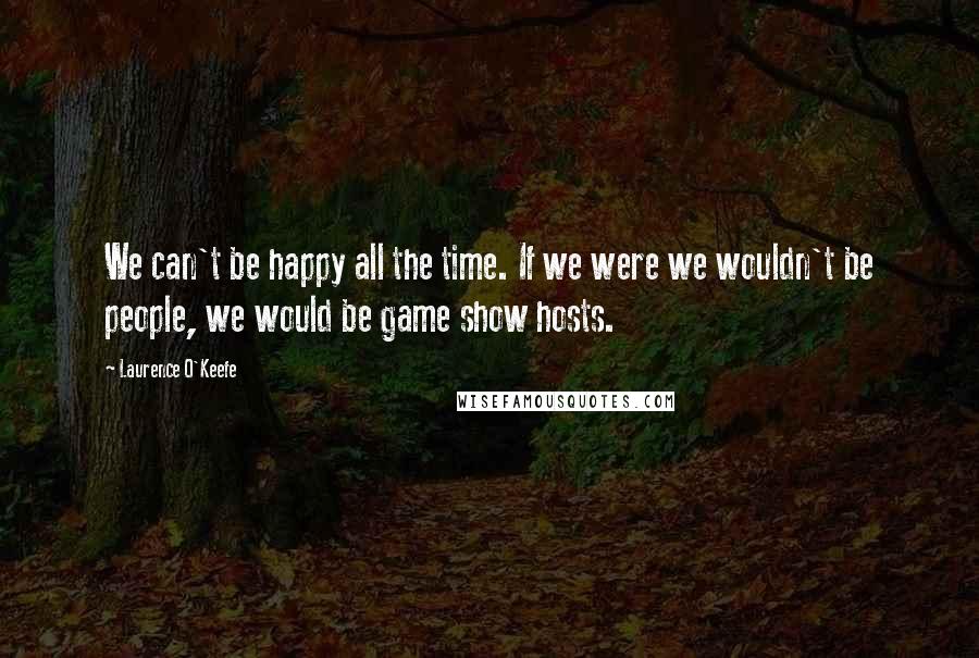 Laurence O'Keefe Quotes: We can't be happy all the time. If we were we wouldn't be people, we would be game show hosts.