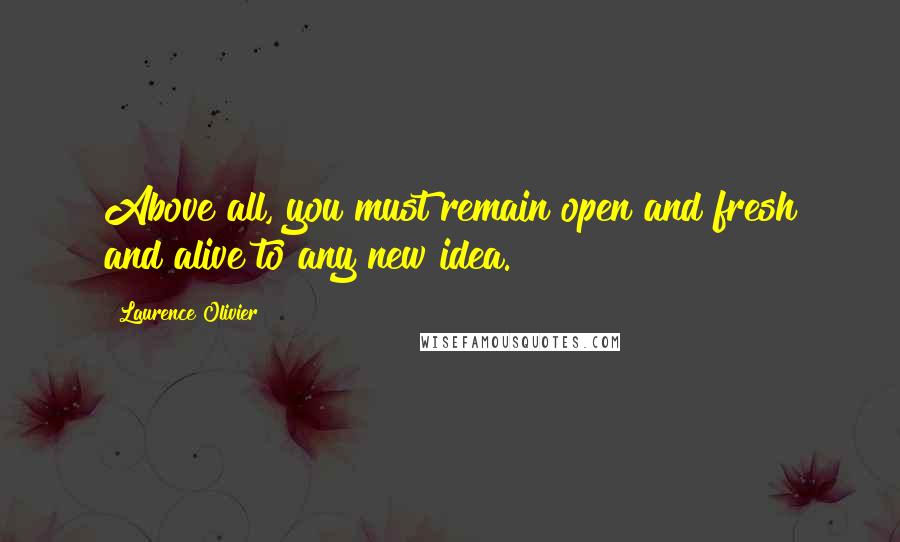 Laurence Olivier Quotes: Above all, you must remain open and fresh and alive to any new idea.