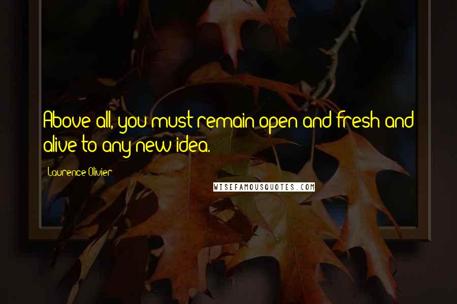 Laurence Olivier Quotes: Above all, you must remain open and fresh and alive to any new idea.