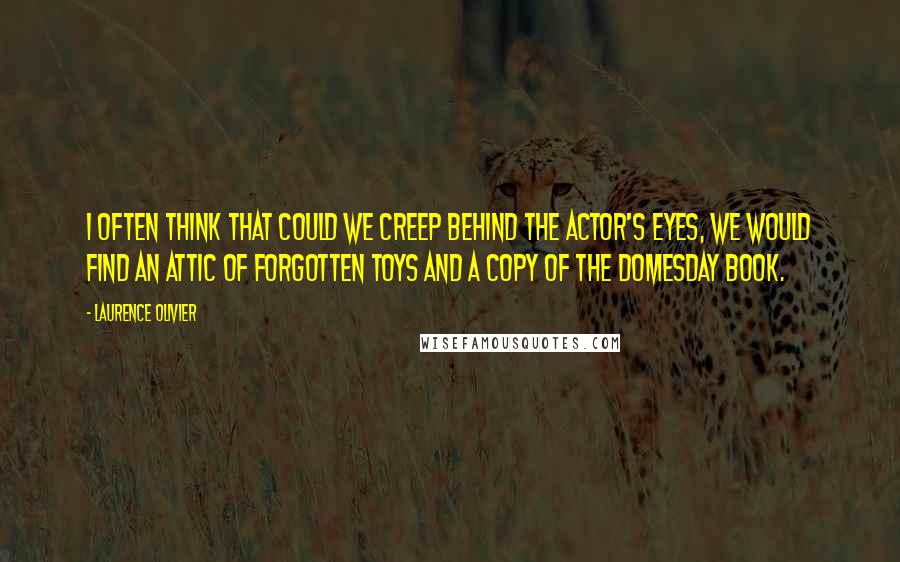 Laurence Olivier Quotes: I often think that could we creep behind the actor's eyes, we would find an attic of forgotten toys and a copy of the Domesday Book.