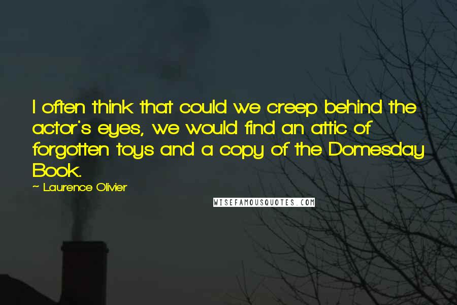 Laurence Olivier Quotes: I often think that could we creep behind the actor's eyes, we would find an attic of forgotten toys and a copy of the Domesday Book.