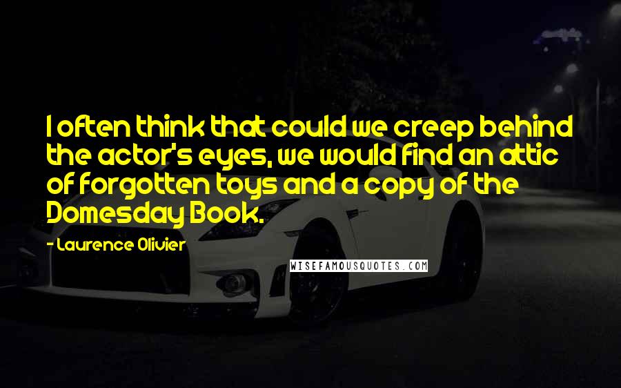 Laurence Olivier Quotes: I often think that could we creep behind the actor's eyes, we would find an attic of forgotten toys and a copy of the Domesday Book.