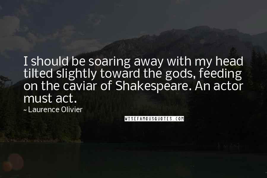 Laurence Olivier Quotes: I should be soaring away with my head tilted slightly toward the gods, feeding on the caviar of Shakespeare. An actor must act.