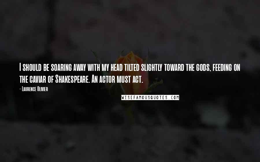 Laurence Olivier Quotes: I should be soaring away with my head tilted slightly toward the gods, feeding on the caviar of Shakespeare. An actor must act.