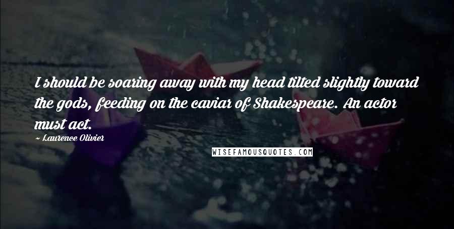 Laurence Olivier Quotes: I should be soaring away with my head tilted slightly toward the gods, feeding on the caviar of Shakespeare. An actor must act.