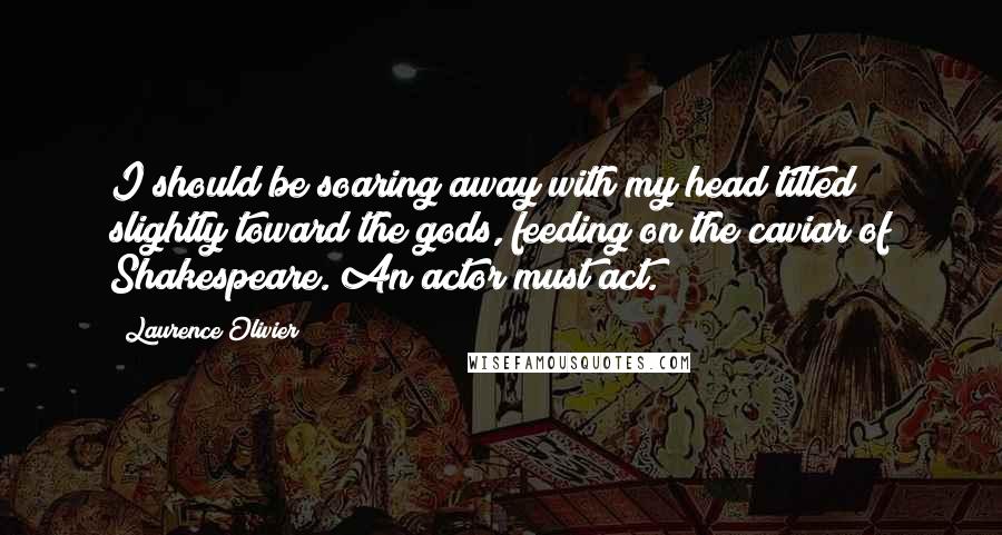 Laurence Olivier Quotes: I should be soaring away with my head tilted slightly toward the gods, feeding on the caviar of Shakespeare. An actor must act.