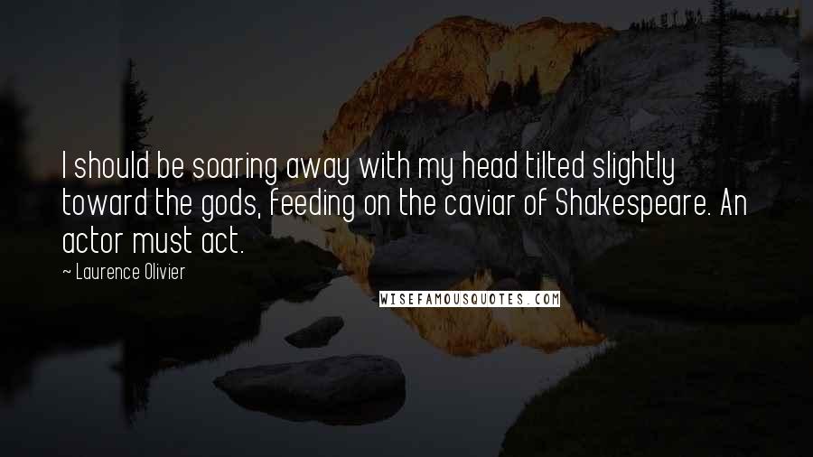 Laurence Olivier Quotes: I should be soaring away with my head tilted slightly toward the gods, feeding on the caviar of Shakespeare. An actor must act.