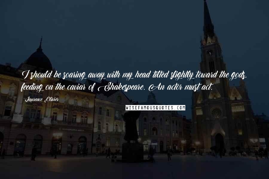 Laurence Olivier Quotes: I should be soaring away with my head tilted slightly toward the gods, feeding on the caviar of Shakespeare. An actor must act.