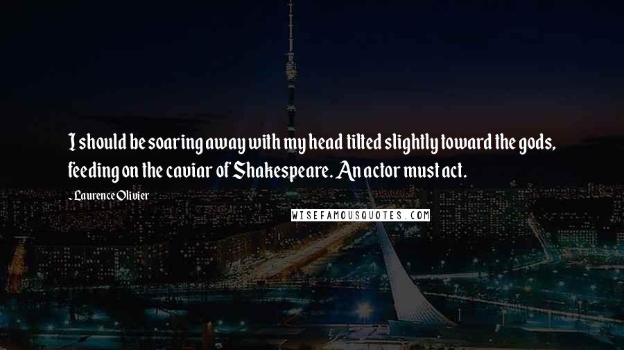 Laurence Olivier Quotes: I should be soaring away with my head tilted slightly toward the gods, feeding on the caviar of Shakespeare. An actor must act.