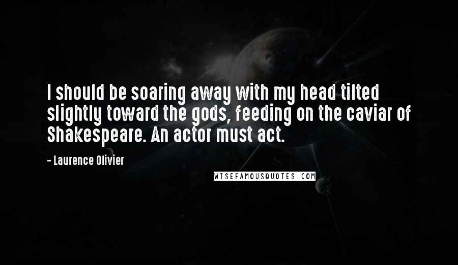 Laurence Olivier Quotes: I should be soaring away with my head tilted slightly toward the gods, feeding on the caviar of Shakespeare. An actor must act.