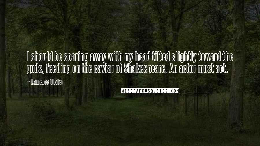 Laurence Olivier Quotes: I should be soaring away with my head tilted slightly toward the gods, feeding on the caviar of Shakespeare. An actor must act.