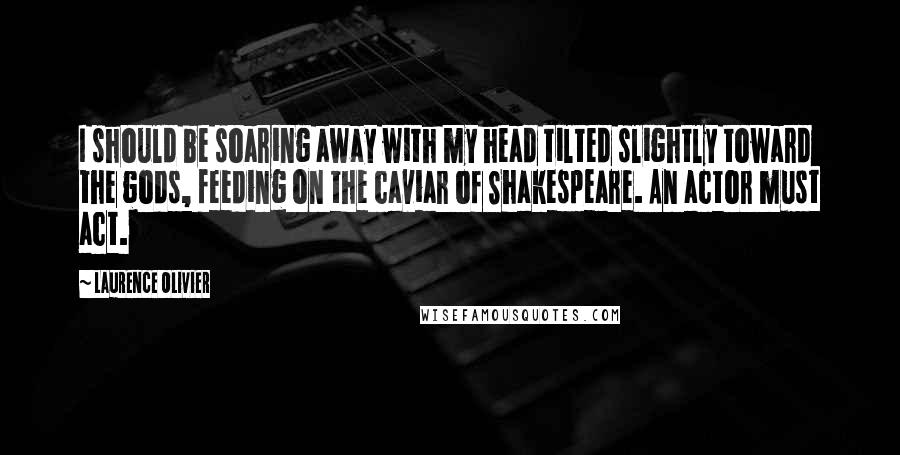 Laurence Olivier Quotes: I should be soaring away with my head tilted slightly toward the gods, feeding on the caviar of Shakespeare. An actor must act.